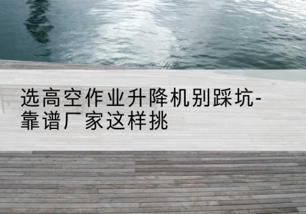 洞口剪叉式升降机厂家-选高空作业升降机别踩坑-靠谱厂家这样挑