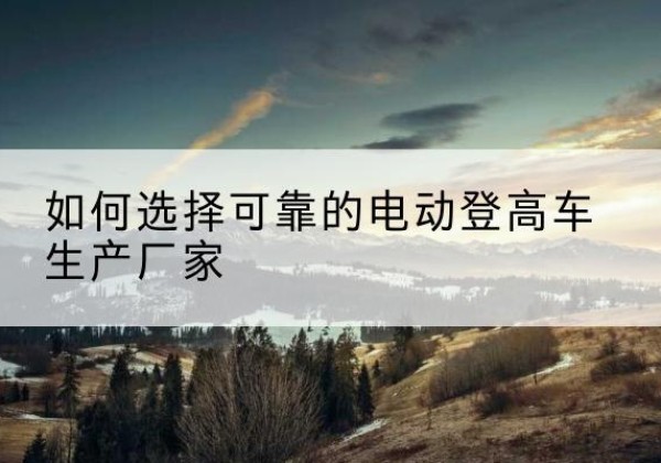 洞口电动登高车厂家-如何选择可靠的电动登高车生产厂家