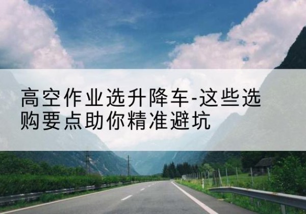 洞口升降车厂家-高空作业选升降车-这些选购要点助你*避坑