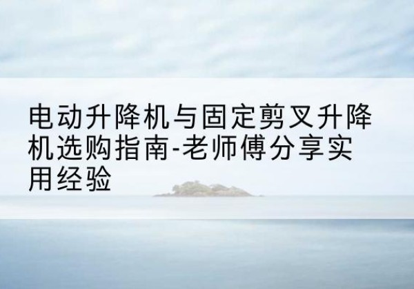 洞口电动升降机怎么选-电动升降机与固定剪叉升降机选购指南-老师傅分享实用经验