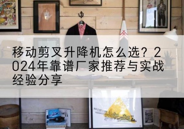 洞口升降平台厂家推荐-移动剪叉升降机怎么选？2024年靠谱厂家推荐与实战经验分享